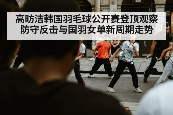 高昉洁韩国羽毛球公开赛登顶观察 防守反击与国羽女单新周期走势